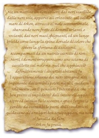 Immagine della pergamena. Contenuto:   Ma un mattino un nero veliero, dai neri vessilli e dalle nere vele, apparve all'orizzonte, sul calmo mare di rkon, attracc al molo settentrionale, sbarcando
nere frotte di demoni urlanti e vocianti, dai neri musi ghignanti, ed un lungo brivido corse lungo la spina dorsale di coloro che ebbero la sfortuna di
assistervi.
Accompagnati da un nutrito esercito di Non-Morti, i demoni irruppero come uno sciame di cavallette sul molo ma quel che agghiacci definitivamente i sbigottiti
abitanti, fu l'apparizione solenne del Nero Stregone. Alto, imponente, dai terribili poteri magici, guidava solamente con il pensiero l'intera orda, che
ben presto si impadroni' dell'intero villaggio.
Aspro ed intenso fu lo scontro, e gravi furono le perdite da entrambi le parti. Abili condottieri guidavano gli armigeri ben equipaggiati, ma non ci fu
nulla da fare, rkon fu presa.